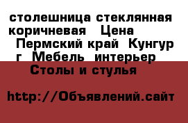 столешница стеклянная коричневая › Цена ­ 1 000 - Пермский край, Кунгур г. Мебель, интерьер » Столы и стулья   